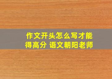 作文开头怎么写才能得高分 语文朝阳老师